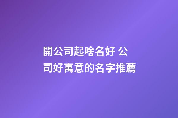 開公司起啥名好 公司好寓意的名字推薦-第1張-公司起名-玄機派